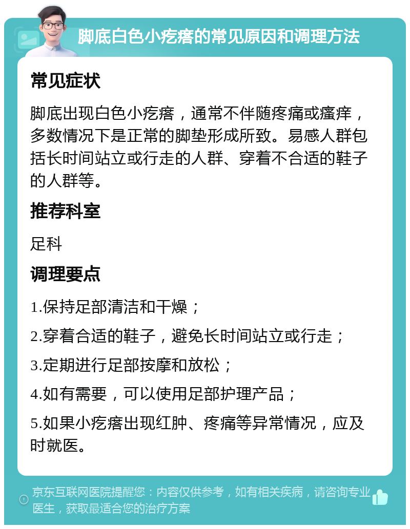 脚底白色小疙瘩的常见原因和调理方法 常见症状 脚底出现白色小疙瘩，通常不伴随疼痛或瘙痒，多数情况下是正常的脚垫形成所致。易感人群包括长时间站立或行走的人群、穿着不合适的鞋子的人群等。 推荐科室 足科 调理要点 1.保持足部清洁和干燥； 2.穿着合适的鞋子，避免长时间站立或行走； 3.定期进行足部按摩和放松； 4.如有需要，可以使用足部护理产品； 5.如果小疙瘩出现红肿、疼痛等异常情况，应及时就医。