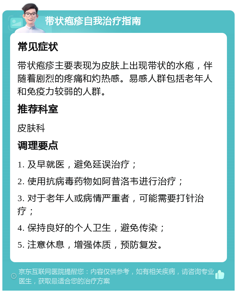 带状疱疹自我治疗指南 常见症状 带状疱疹主要表现为皮肤上出现带状的水疱，伴随着剧烈的疼痛和灼热感。易感人群包括老年人和免疫力较弱的人群。 推荐科室 皮肤科 调理要点 1. 及早就医，避免延误治疗； 2. 使用抗病毒药物如阿昔洛韦进行治疗； 3. 对于老年人或病情严重者，可能需要打针治疗； 4. 保持良好的个人卫生，避免传染； 5. 注意休息，增强体质，预防复发。