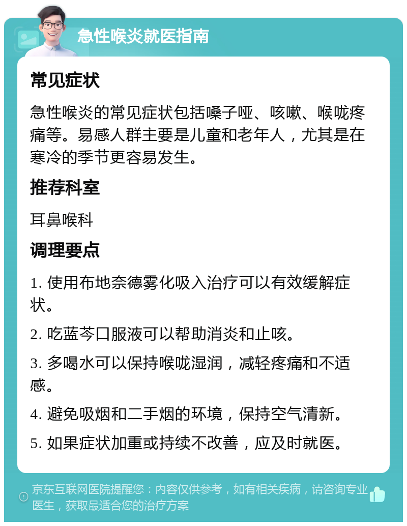 急性喉炎就医指南 常见症状 急性喉炎的常见症状包括嗓子哑、咳嗽、喉咙疼痛等。易感人群主要是儿童和老年人，尤其是在寒冷的季节更容易发生。 推荐科室 耳鼻喉科 调理要点 1. 使用布地奈德雾化吸入治疗可以有效缓解症状。 2. 吃蓝芩口服液可以帮助消炎和止咳。 3. 多喝水可以保持喉咙湿润，减轻疼痛和不适感。 4. 避免吸烟和二手烟的环境，保持空气清新。 5. 如果症状加重或持续不改善，应及时就医。