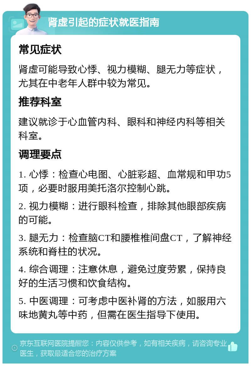 肾虚引起的症状就医指南 常见症状 肾虚可能导致心悸、视力模糊、腿无力等症状，尤其在中老年人群中较为常见。 推荐科室 建议就诊于心血管内科、眼科和神经内科等相关科室。 调理要点 1. 心悸：检查心电图、心脏彩超、血常规和甲功5项，必要时服用美托洛尔控制心跳。 2. 视力模糊：进行眼科检查，排除其他眼部疾病的可能。 3. 腿无力：检查脑CT和腰椎椎间盘CT，了解神经系统和脊柱的状况。 4. 综合调理：注意休息，避免过度劳累，保持良好的生活习惯和饮食结构。 5. 中医调理：可考虑中医补肾的方法，如服用六味地黄丸等中药，但需在医生指导下使用。