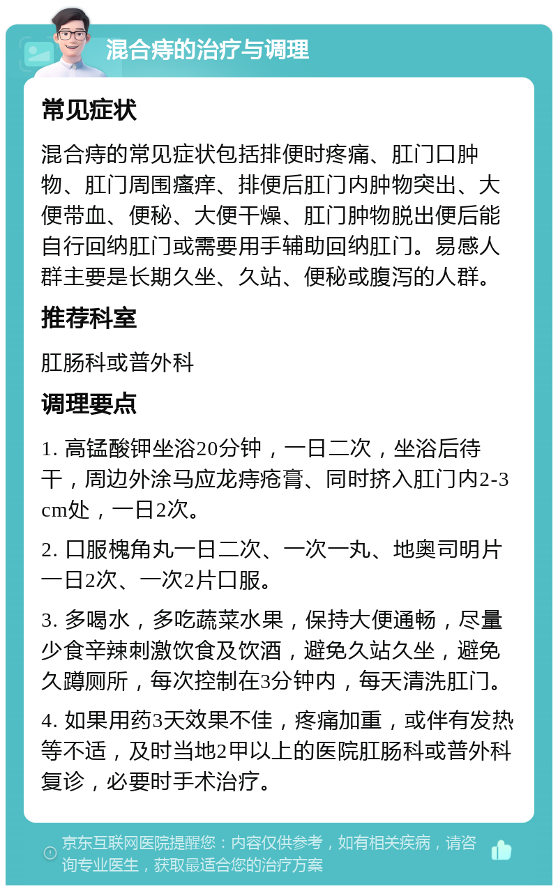 混合痔的治疗与调理 常见症状 混合痔的常见症状包括排便时疼痛、肛门口肿物、肛门周围瘙痒、排便后肛门内肿物突出、大便带血、便秘、大便干燥、肛门肿物脱出便后能自行回纳肛门或需要用手辅助回纳肛门。易感人群主要是长期久坐、久站、便秘或腹泻的人群。 推荐科室 肛肠科或普外科 调理要点 1. 高锰酸钾坐浴20分钟，一日二次，坐浴后待干，周边外涂马应龙痔疮膏、同时挤入肛门内2-3cm处，一日2次。 2. 口服槐角丸一日二次、一次一丸、地奥司明片一日2次、一次2片口服。 3. 多喝水，多吃蔬菜水果，保持大便通畅，尽量少食辛辣刺激饮食及饮酒，避免久站久坐，避免久蹲厕所，每次控制在3分钟内，每天清洗肛门。 4. 如果用药3天效果不佳，疼痛加重，或伴有发热等不适，及时当地2甲以上的医院肛肠科或普外科复诊，必要时手术治疗。