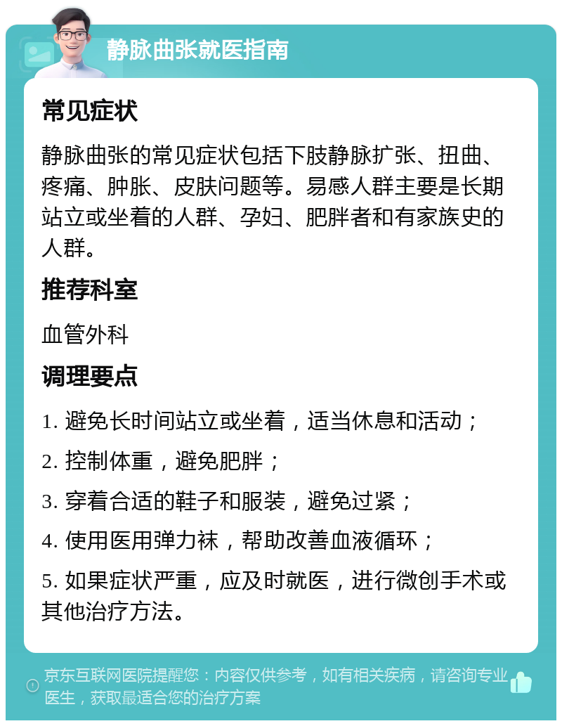 静脉曲张就医指南 常见症状 静脉曲张的常见症状包括下肢静脉扩张、扭曲、疼痛、肿胀、皮肤问题等。易感人群主要是长期站立或坐着的人群、孕妇、肥胖者和有家族史的人群。 推荐科室 血管外科 调理要点 1. 避免长时间站立或坐着，适当休息和活动； 2. 控制体重，避免肥胖； 3. 穿着合适的鞋子和服装，避免过紧； 4. 使用医用弹力袜，帮助改善血液循环； 5. 如果症状严重，应及时就医，进行微创手术或其他治疗方法。