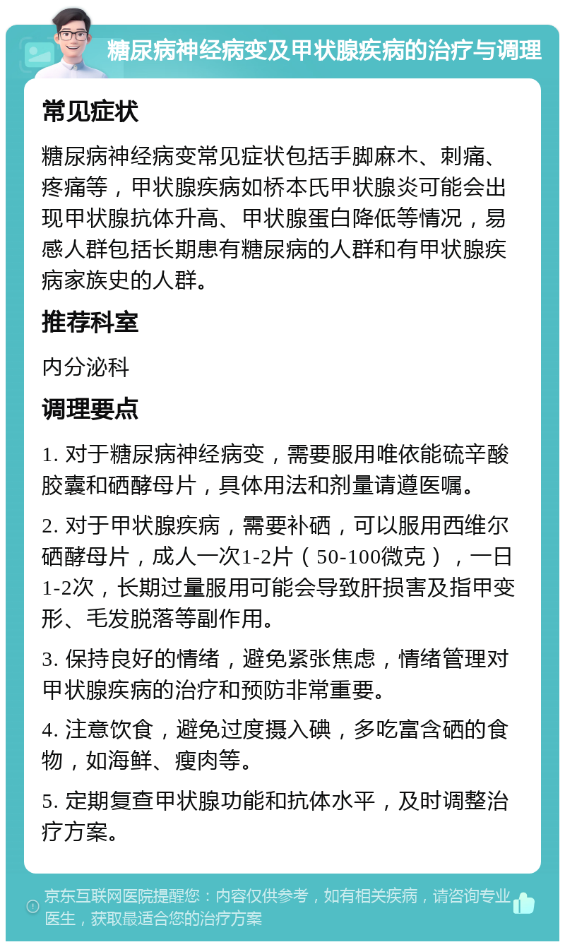 糖尿病神经病变及甲状腺疾病的治疗与调理 常见症状 糖尿病神经病变常见症状包括手脚麻木、刺痛、疼痛等，甲状腺疾病如桥本氏甲状腺炎可能会出现甲状腺抗体升高、甲状腺蛋白降低等情况，易感人群包括长期患有糖尿病的人群和有甲状腺疾病家族史的人群。 推荐科室 内分泌科 调理要点 1. 对于糖尿病神经病变，需要服用唯依能硫辛酸胶囊和硒酵母片，具体用法和剂量请遵医嘱。 2. 对于甲状腺疾病，需要补硒，可以服用西维尔硒酵母片，成人一次1-2片（50-100微克），一日1-2次，长期过量服用可能会导致肝损害及指甲变形、毛发脱落等副作用。 3. 保持良好的情绪，避免紧张焦虑，情绪管理对甲状腺疾病的治疗和预防非常重要。 4. 注意饮食，避免过度摄入碘，多吃富含硒的食物，如海鲜、瘦肉等。 5. 定期复查甲状腺功能和抗体水平，及时调整治疗方案。