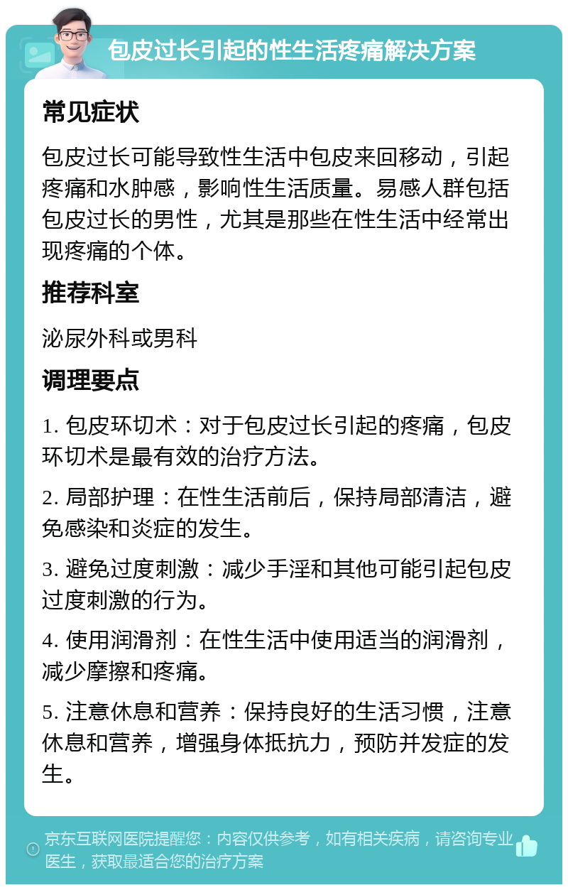 包皮过长引起的性生活疼痛解决方案 常见症状 包皮过长可能导致性生活中包皮来回移动，引起疼痛和水肿感，影响性生活质量。易感人群包括包皮过长的男性，尤其是那些在性生活中经常出现疼痛的个体。 推荐科室 泌尿外科或男科 调理要点 1. 包皮环切术：对于包皮过长引起的疼痛，包皮环切术是最有效的治疗方法。 2. 局部护理：在性生活前后，保持局部清洁，避免感染和炎症的发生。 3. 避免过度刺激：减少手淫和其他可能引起包皮过度刺激的行为。 4. 使用润滑剂：在性生活中使用适当的润滑剂，减少摩擦和疼痛。 5. 注意休息和营养：保持良好的生活习惯，注意休息和营养，增强身体抵抗力，预防并发症的发生。