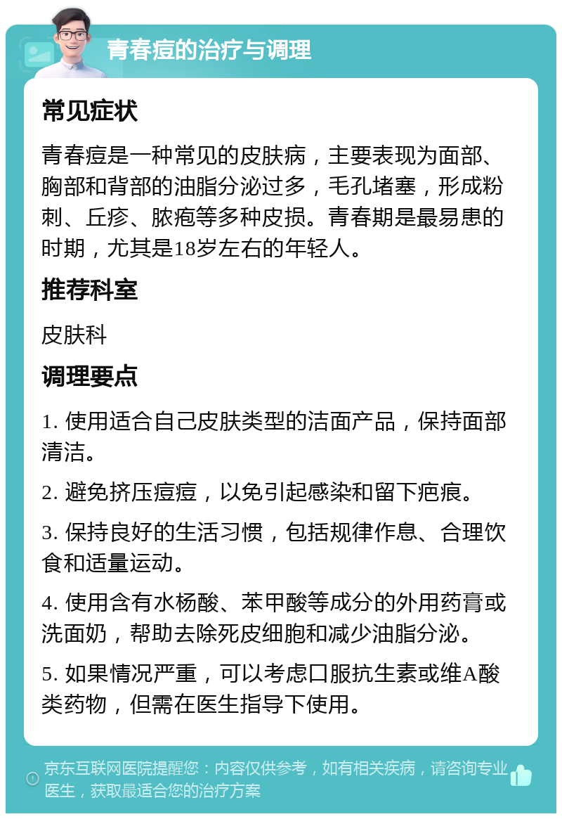 青春痘的治疗与调理 常见症状 青春痘是一种常见的皮肤病，主要表现为面部、胸部和背部的油脂分泌过多，毛孔堵塞，形成粉刺、丘疹、脓疱等多种皮损。青春期是最易患的时期，尤其是18岁左右的年轻人。 推荐科室 皮肤科 调理要点 1. 使用适合自己皮肤类型的洁面产品，保持面部清洁。 2. 避免挤压痘痘，以免引起感染和留下疤痕。 3. 保持良好的生活习惯，包括规律作息、合理饮食和适量运动。 4. 使用含有水杨酸、苯甲酸等成分的外用药膏或洗面奶，帮助去除死皮细胞和减少油脂分泌。 5. 如果情况严重，可以考虑口服抗生素或维A酸类药物，但需在医生指导下使用。