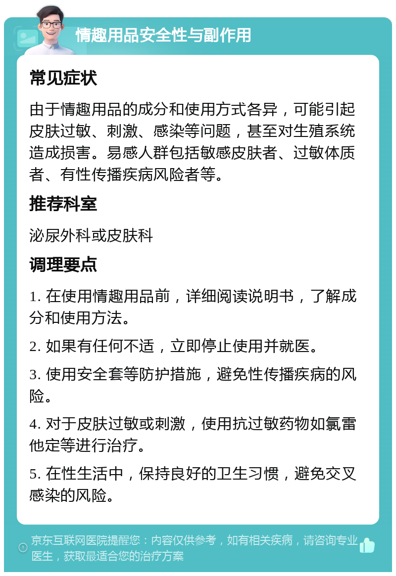 情趣用品安全性与副作用 常见症状 由于情趣用品的成分和使用方式各异，可能引起皮肤过敏、刺激、感染等问题，甚至对生殖系统造成损害。易感人群包括敏感皮肤者、过敏体质者、有性传播疾病风险者等。 推荐科室 泌尿外科或皮肤科 调理要点 1. 在使用情趣用品前，详细阅读说明书，了解成分和使用方法。 2. 如果有任何不适，立即停止使用并就医。 3. 使用安全套等防护措施，避免性传播疾病的风险。 4. 对于皮肤过敏或刺激，使用抗过敏药物如氯雷他定等进行治疗。 5. 在性生活中，保持良好的卫生习惯，避免交叉感染的风险。