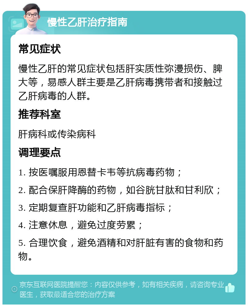 慢性乙肝治疗指南 常见症状 慢性乙肝的常见症状包括肝实质性弥漫损伤、脾大等，易感人群主要是乙肝病毒携带者和接触过乙肝病毒的人群。 推荐科室 肝病科或传染病科 调理要点 1. 按医嘱服用恩替卡韦等抗病毒药物； 2. 配合保肝降酶的药物，如谷胱甘肽和甘利欣； 3. 定期复查肝功能和乙肝病毒指标； 4. 注意休息，避免过度劳累； 5. 合理饮食，避免酒精和对肝脏有害的食物和药物。