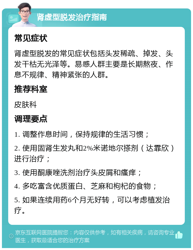 肾虚型脱发治疗指南 常见症状 肾虚型脱发的常见症状包括头发稀疏、掉发、头发干枯无光泽等。易感人群主要是长期熬夜、作息不规律、精神紧张的人群。 推荐科室 皮肤科 调理要点 1. 调整作息时间，保持规律的生活习惯； 2. 使用固肾生发丸和2%米诺地尔搽剂（达霏欣）进行治疗； 3. 使用酮康唑洗剂治疗头皮屑和瘙痒； 4. 多吃富含优质蛋白、芝麻和枸杞的食物； 5. 如果连续用药6个月无好转，可以考虑植发治疗。