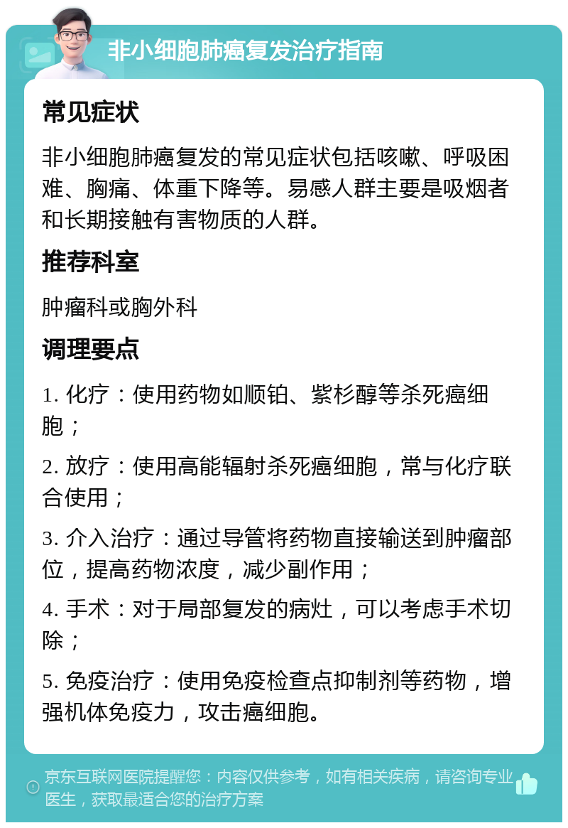 非小细胞肺癌复发治疗指南 常见症状 非小细胞肺癌复发的常见症状包括咳嗽、呼吸困难、胸痛、体重下降等。易感人群主要是吸烟者和长期接触有害物质的人群。 推荐科室 肿瘤科或胸外科 调理要点 1. 化疗：使用药物如顺铂、紫杉醇等杀死癌细胞； 2. 放疗：使用高能辐射杀死癌细胞，常与化疗联合使用； 3. 介入治疗：通过导管将药物直接输送到肿瘤部位，提高药物浓度，减少副作用； 4. 手术：对于局部复发的病灶，可以考虑手术切除； 5. 免疫治疗：使用免疫检查点抑制剂等药物，增强机体免疫力，攻击癌细胞。