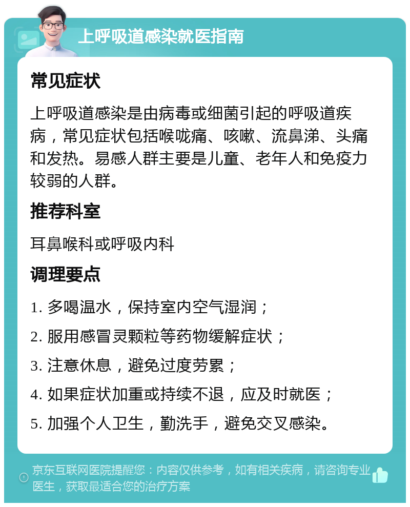 上呼吸道感染就医指南 常见症状 上呼吸道感染是由病毒或细菌引起的呼吸道疾病，常见症状包括喉咙痛、咳嗽、流鼻涕、头痛和发热。易感人群主要是儿童、老年人和免疫力较弱的人群。 推荐科室 耳鼻喉科或呼吸内科 调理要点 1. 多喝温水，保持室内空气湿润； 2. 服用感冒灵颗粒等药物缓解症状； 3. 注意休息，避免过度劳累； 4. 如果症状加重或持续不退，应及时就医； 5. 加强个人卫生，勤洗手，避免交叉感染。