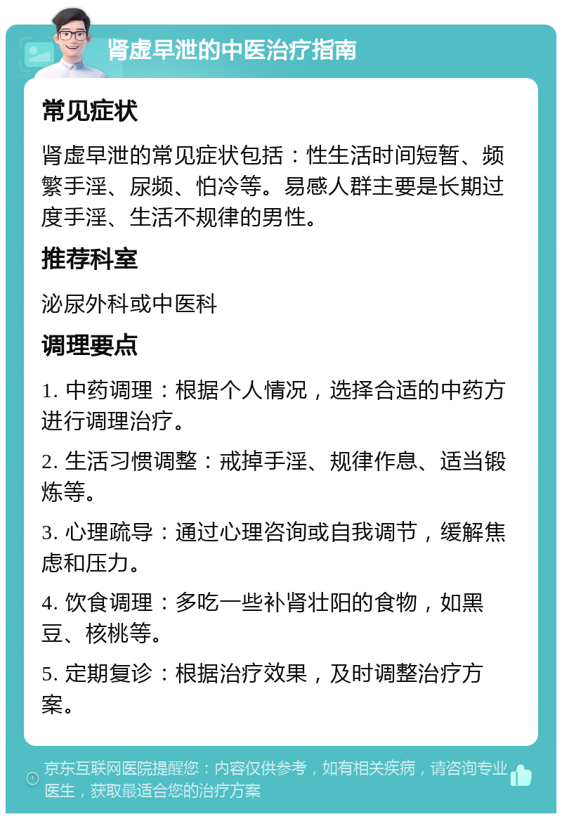 肾虚早泄的中医治疗指南 常见症状 肾虚早泄的常见症状包括：性生活时间短暂、频繁手淫、尿频、怕冷等。易感人群主要是长期过度手淫、生活不规律的男性。 推荐科室 泌尿外科或中医科 调理要点 1. 中药调理：根据个人情况，选择合适的中药方进行调理治疗。 2. 生活习惯调整：戒掉手淫、规律作息、适当锻炼等。 3. 心理疏导：通过心理咨询或自我调节，缓解焦虑和压力。 4. 饮食调理：多吃一些补肾壮阳的食物，如黑豆、核桃等。 5. 定期复诊：根据治疗效果，及时调整治疗方案。