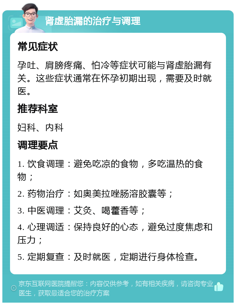 肾虚胎漏的治疗与调理 常见症状 孕吐、肩膀疼痛、怕冷等症状可能与肾虚胎漏有关。这些症状通常在怀孕初期出现，需要及时就医。 推荐科室 妇科、内科 调理要点 1. 饮食调理：避免吃凉的食物，多吃温热的食物； 2. 药物治疗：如奥美拉唑肠溶胶囊等； 3. 中医调理：艾灸、喝藿香等； 4. 心理调适：保持良好的心态，避免过度焦虑和压力； 5. 定期复查：及时就医，定期进行身体检查。