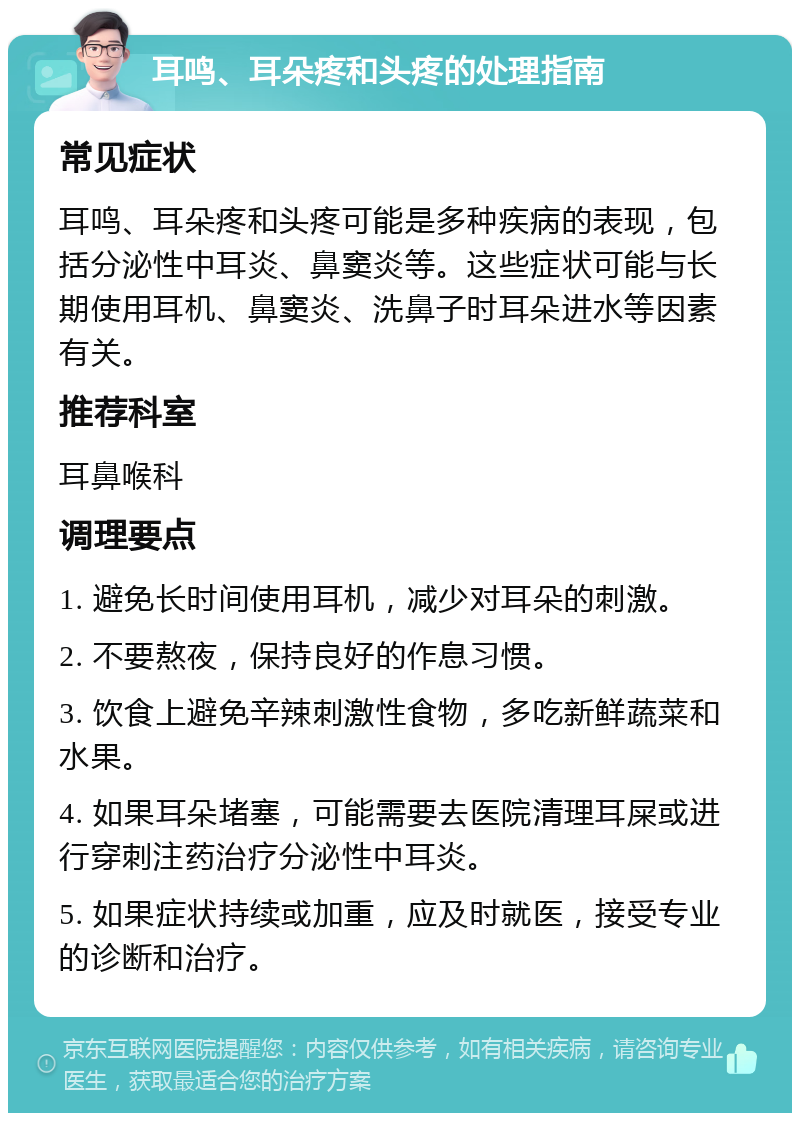 耳鸣、耳朵疼和头疼的处理指南 常见症状 耳鸣、耳朵疼和头疼可能是多种疾病的表现，包括分泌性中耳炎、鼻窦炎等。这些症状可能与长期使用耳机、鼻窦炎、洗鼻子时耳朵进水等因素有关。 推荐科室 耳鼻喉科 调理要点 1. 避免长时间使用耳机，减少对耳朵的刺激。 2. 不要熬夜，保持良好的作息习惯。 3. 饮食上避免辛辣刺激性食物，多吃新鲜蔬菜和水果。 4. 如果耳朵堵塞，可能需要去医院清理耳屎或进行穿刺注药治疗分泌性中耳炎。 5. 如果症状持续或加重，应及时就医，接受专业的诊断和治疗。