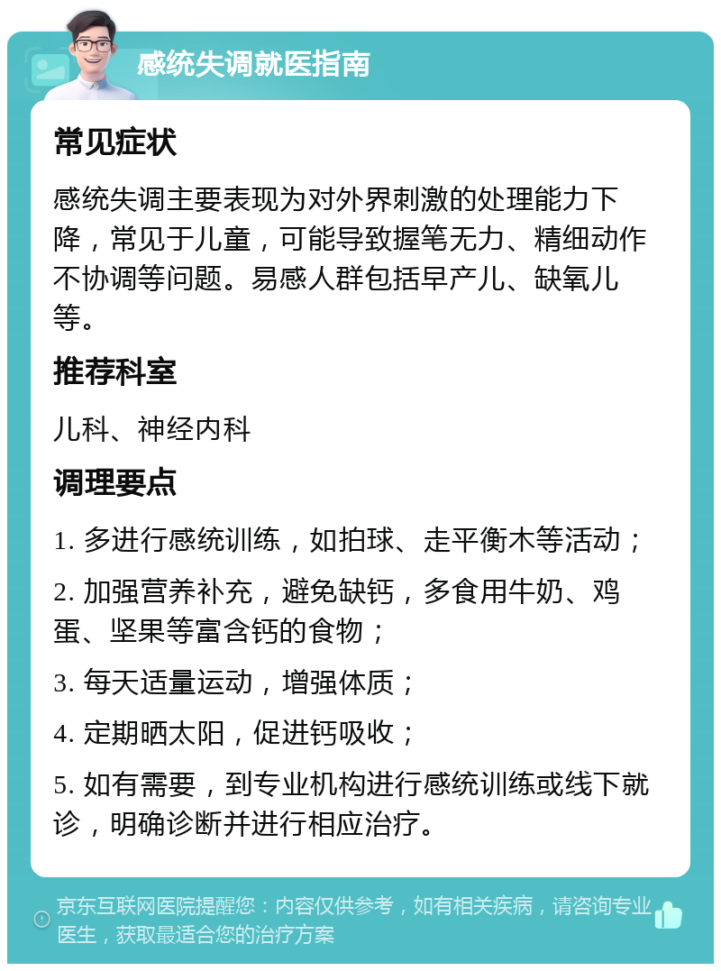 感统失调就医指南 常见症状 感统失调主要表现为对外界刺激的处理能力下降，常见于儿童，可能导致握笔无力、精细动作不协调等问题。易感人群包括早产儿、缺氧儿等。 推荐科室 儿科、神经内科 调理要点 1. 多进行感统训练，如拍球、走平衡木等活动； 2. 加强营养补充，避免缺钙，多食用牛奶、鸡蛋、坚果等富含钙的食物； 3. 每天适量运动，增强体质； 4. 定期晒太阳，促进钙吸收； 5. 如有需要，到专业机构进行感统训练或线下就诊，明确诊断并进行相应治疗。