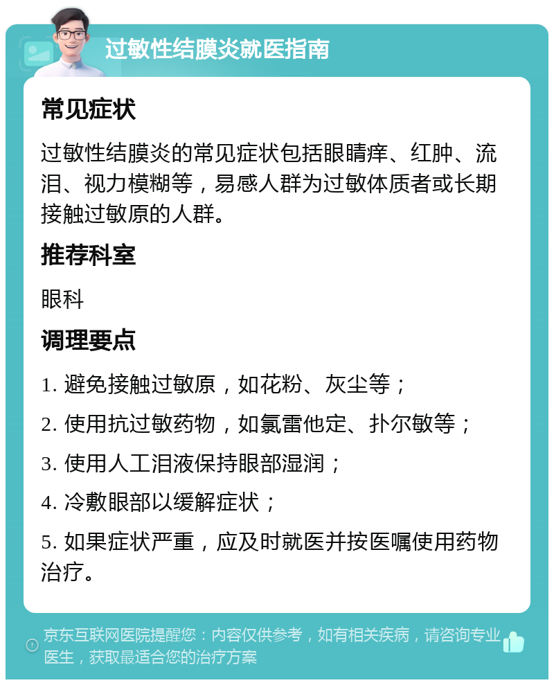 过敏性结膜炎就医指南 常见症状 过敏性结膜炎的常见症状包括眼睛痒、红肿、流泪、视力模糊等，易感人群为过敏体质者或长期接触过敏原的人群。 推荐科室 眼科 调理要点 1. 避免接触过敏原，如花粉、灰尘等； 2. 使用抗过敏药物，如氯雷他定、扑尔敏等； 3. 使用人工泪液保持眼部湿润； 4. 冷敷眼部以缓解症状； 5. 如果症状严重，应及时就医并按医嘱使用药物治疗。