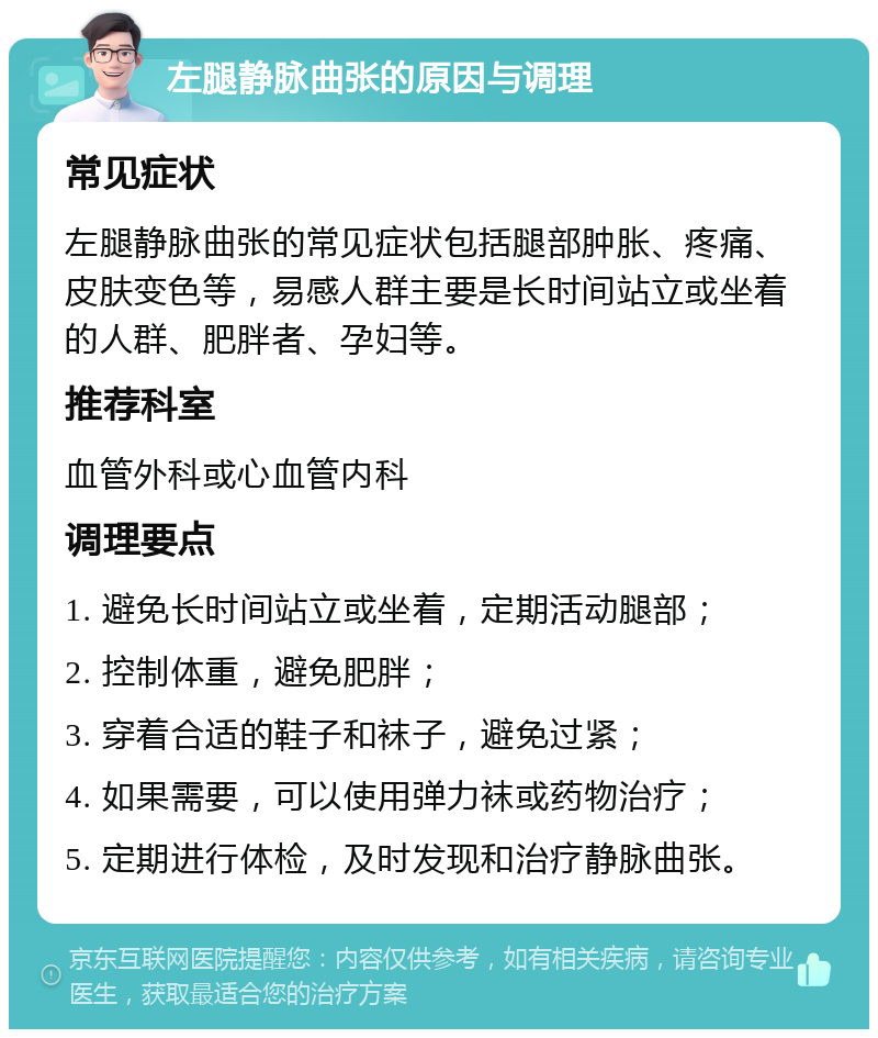 左腿静脉曲张的原因与调理 常见症状 左腿静脉曲张的常见症状包括腿部肿胀、疼痛、皮肤变色等，易感人群主要是长时间站立或坐着的人群、肥胖者、孕妇等。 推荐科室 血管外科或心血管内科 调理要点 1. 避免长时间站立或坐着，定期活动腿部； 2. 控制体重，避免肥胖； 3. 穿着合适的鞋子和袜子，避免过紧； 4. 如果需要，可以使用弹力袜或药物治疗； 5. 定期进行体检，及时发现和治疗静脉曲张。