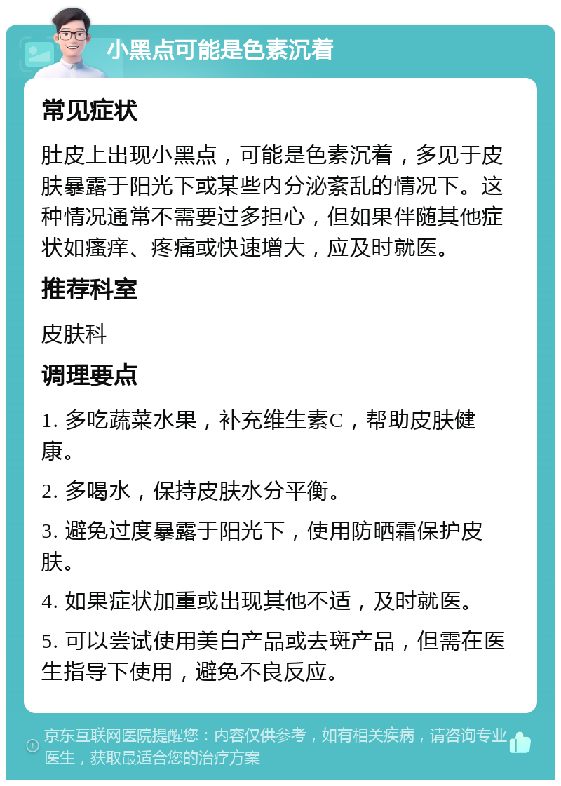 小黑点可能是色素沉着 常见症状 肚皮上出现小黑点，可能是色素沉着，多见于皮肤暴露于阳光下或某些内分泌紊乱的情况下。这种情况通常不需要过多担心，但如果伴随其他症状如瘙痒、疼痛或快速增大，应及时就医。 推荐科室 皮肤科 调理要点 1. 多吃蔬菜水果，补充维生素C，帮助皮肤健康。 2. 多喝水，保持皮肤水分平衡。 3. 避免过度暴露于阳光下，使用防晒霜保护皮肤。 4. 如果症状加重或出现其他不适，及时就医。 5. 可以尝试使用美白产品或去斑产品，但需在医生指导下使用，避免不良反应。