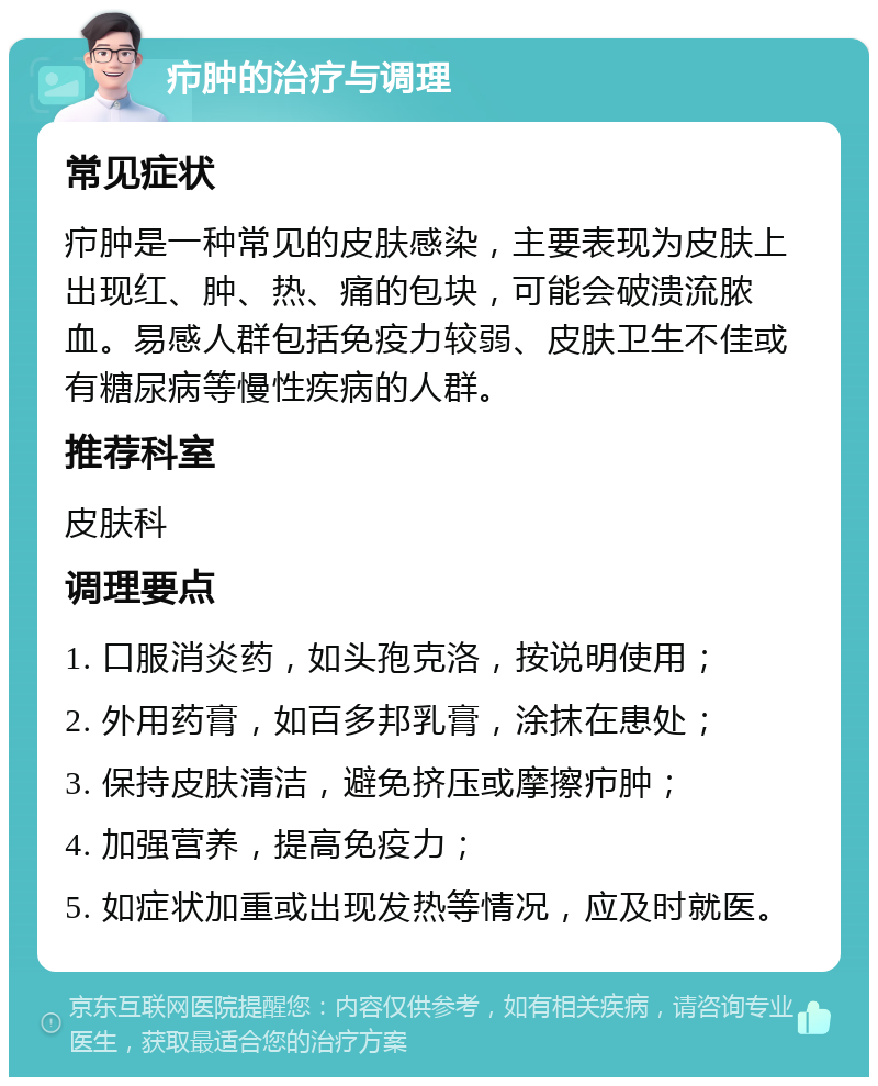 疖肿的治疗与调理 常见症状 疖肿是一种常见的皮肤感染，主要表现为皮肤上出现红、肿、热、痛的包块，可能会破溃流脓血。易感人群包括免疫力较弱、皮肤卫生不佳或有糖尿病等慢性疾病的人群。 推荐科室 皮肤科 调理要点 1. 口服消炎药，如头孢克洛，按说明使用； 2. 外用药膏，如百多邦乳膏，涂抹在患处； 3. 保持皮肤清洁，避免挤压或摩擦疖肿； 4. 加强营养，提高免疫力； 5. 如症状加重或出现发热等情况，应及时就医。