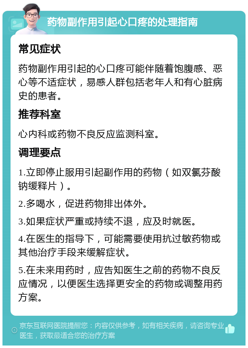 药物副作用引起心口疼的处理指南 常见症状 药物副作用引起的心口疼可能伴随着饱腹感、恶心等不适症状，易感人群包括老年人和有心脏病史的患者。 推荐科室 心内科或药物不良反应监测科室。 调理要点 1.立即停止服用引起副作用的药物（如双氯芬酸钠缓释片）。 2.多喝水，促进药物排出体外。 3.如果症状严重或持续不退，应及时就医。 4.在医生的指导下，可能需要使用抗过敏药物或其他治疗手段来缓解症状。 5.在未来用药时，应告知医生之前的药物不良反应情况，以便医生选择更安全的药物或调整用药方案。