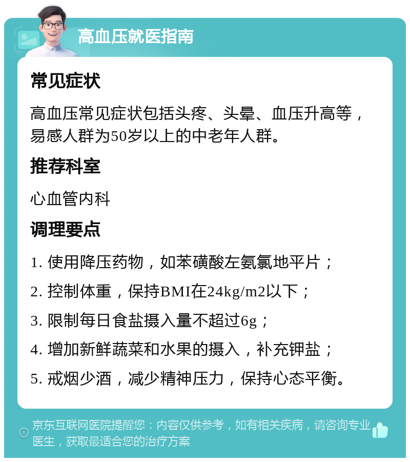 高血压就医指南 常见症状 高血压常见症状包括头疼、头晕、血压升高等，易感人群为50岁以上的中老年人群。 推荐科室 心血管内科 调理要点 1. 使用降压药物，如苯磺酸左氨氯地平片； 2. 控制体重，保持BMI在24kg/m2以下； 3. 限制每日食盐摄入量不超过6g； 4. 增加新鲜蔬菜和水果的摄入，补充钾盐； 5. 戒烟少酒，减少精神压力，保持心态平衡。