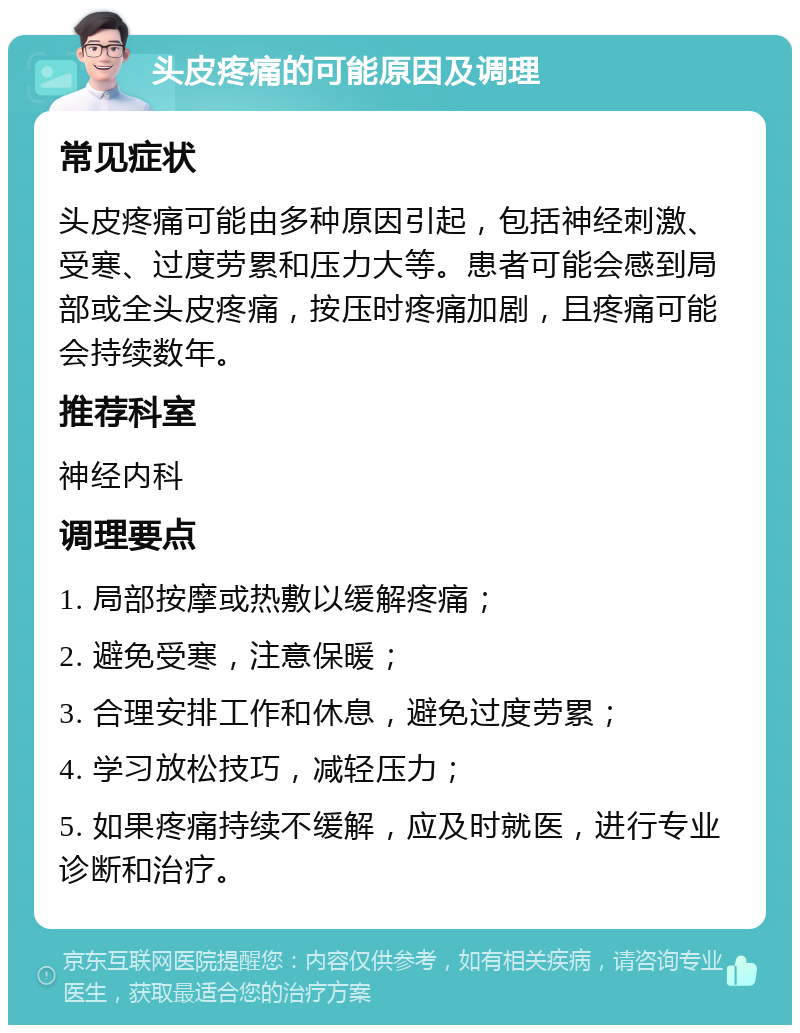 头皮疼痛的可能原因及调理 常见症状 头皮疼痛可能由多种原因引起，包括神经刺激、受寒、过度劳累和压力大等。患者可能会感到局部或全头皮疼痛，按压时疼痛加剧，且疼痛可能会持续数年。 推荐科室 神经内科 调理要点 1. 局部按摩或热敷以缓解疼痛； 2. 避免受寒，注意保暖； 3. 合理安排工作和休息，避免过度劳累； 4. 学习放松技巧，减轻压力； 5. 如果疼痛持续不缓解，应及时就医，进行专业诊断和治疗。