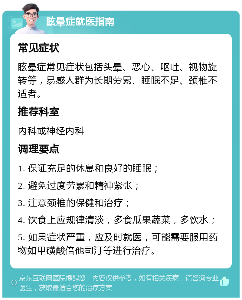 眩晕症就医指南 常见症状 眩晕症常见症状包括头晕、恶心、呕吐、视物旋转等，易感人群为长期劳累、睡眠不足、颈椎不适者。 推荐科室 内科或神经内科 调理要点 1. 保证充足的休息和良好的睡眠； 2. 避免过度劳累和精神紧张； 3. 注意颈椎的保健和治疗； 4. 饮食上应规律清淡，多食瓜果蔬菜，多饮水； 5. 如果症状严重，应及时就医，可能需要服用药物如甲磺酸倍他司汀等进行治疗。