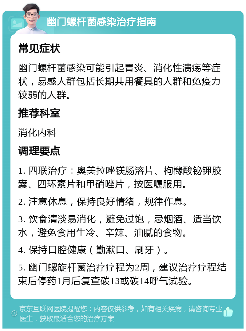 幽门螺杆菌感染治疗指南 常见症状 幽门螺杆菌感染可能引起胃炎、消化性溃疡等症状，易感人群包括长期共用餐具的人群和免疫力较弱的人群。 推荐科室 消化内科 调理要点 1. 四联治疗：奥美拉唑镁肠溶片、枸橼酸铋钾胶囊、四环素片和甲硝唑片，按医嘱服用。 2. 注意休息，保持良好情绪，规律作息。 3. 饮食清淡易消化，避免过饱，忌烟酒、适当饮水，避免食用生冷、辛辣、油腻的食物。 4. 保持口腔健康（勤漱口、刷牙）。 5. 幽门螺旋杆菌治疗疗程为2周，建议治疗疗程结束后停药1月后复查碳13或碳14呼气试验。