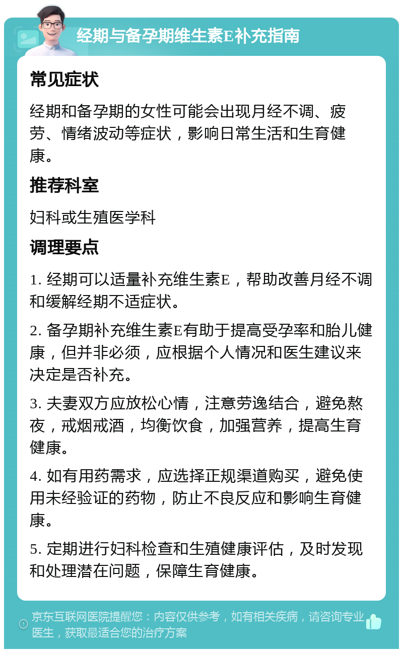 经期与备孕期维生素E补充指南 常见症状 经期和备孕期的女性可能会出现月经不调、疲劳、情绪波动等症状，影响日常生活和生育健康。 推荐科室 妇科或生殖医学科 调理要点 1. 经期可以适量补充维生素E，帮助改善月经不调和缓解经期不适症状。 2. 备孕期补充维生素E有助于提高受孕率和胎儿健康，但并非必须，应根据个人情况和医生建议来决定是否补充。 3. 夫妻双方应放松心情，注意劳逸结合，避免熬夜，戒烟戒酒，均衡饮食，加强营养，提高生育健康。 4. 如有用药需求，应选择正规渠道购买，避免使用未经验证的药物，防止不良反应和影响生育健康。 5. 定期进行妇科检查和生殖健康评估，及时发现和处理潜在问题，保障生育健康。