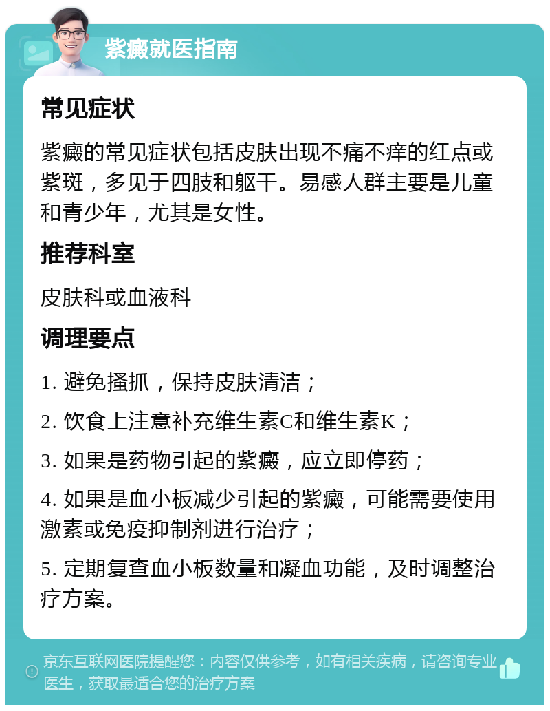 紫癜就医指南 常见症状 紫癜的常见症状包括皮肤出现不痛不痒的红点或紫斑，多见于四肢和躯干。易感人群主要是儿童和青少年，尤其是女性。 推荐科室 皮肤科或血液科 调理要点 1. 避免搔抓，保持皮肤清洁； 2. 饮食上注意补充维生素C和维生素K； 3. 如果是药物引起的紫癜，应立即停药； 4. 如果是血小板减少引起的紫癜，可能需要使用激素或免疫抑制剂进行治疗； 5. 定期复查血小板数量和凝血功能，及时调整治疗方案。