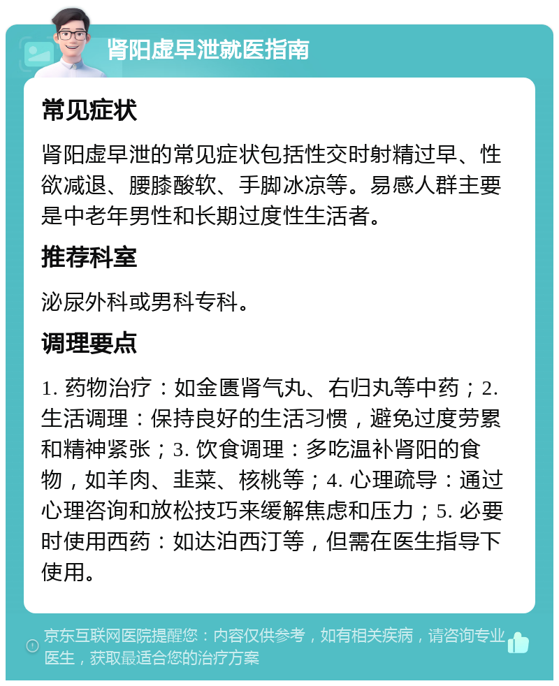 肾阳虚早泄就医指南 常见症状 肾阳虚早泄的常见症状包括性交时射精过早、性欲减退、腰膝酸软、手脚冰凉等。易感人群主要是中老年男性和长期过度性生活者。 推荐科室 泌尿外科或男科专科。 调理要点 1. 药物治疗：如金匮肾气丸、右归丸等中药；2. 生活调理：保持良好的生活习惯，避免过度劳累和精神紧张；3. 饮食调理：多吃温补肾阳的食物，如羊肉、韭菜、核桃等；4. 心理疏导：通过心理咨询和放松技巧来缓解焦虑和压力；5. 必要时使用西药：如达泊西汀等，但需在医生指导下使用。