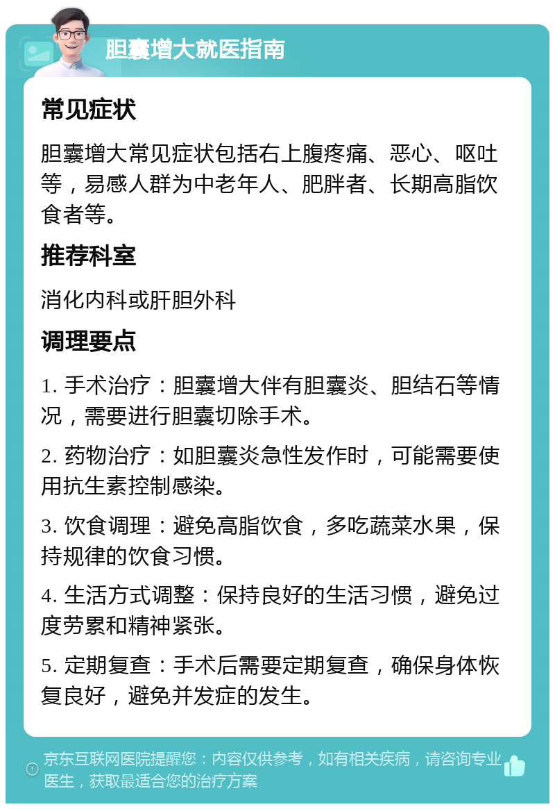 胆囊增大就医指南 常见症状 胆囊增大常见症状包括右上腹疼痛、恶心、呕吐等，易感人群为中老年人、肥胖者、长期高脂饮食者等。 推荐科室 消化内科或肝胆外科 调理要点 1. 手术治疗：胆囊增大伴有胆囊炎、胆结石等情况，需要进行胆囊切除手术。 2. 药物治疗：如胆囊炎急性发作时，可能需要使用抗生素控制感染。 3. 饮食调理：避免高脂饮食，多吃蔬菜水果，保持规律的饮食习惯。 4. 生活方式调整：保持良好的生活习惯，避免过度劳累和精神紧张。 5. 定期复查：手术后需要定期复查，确保身体恢复良好，避免并发症的发生。