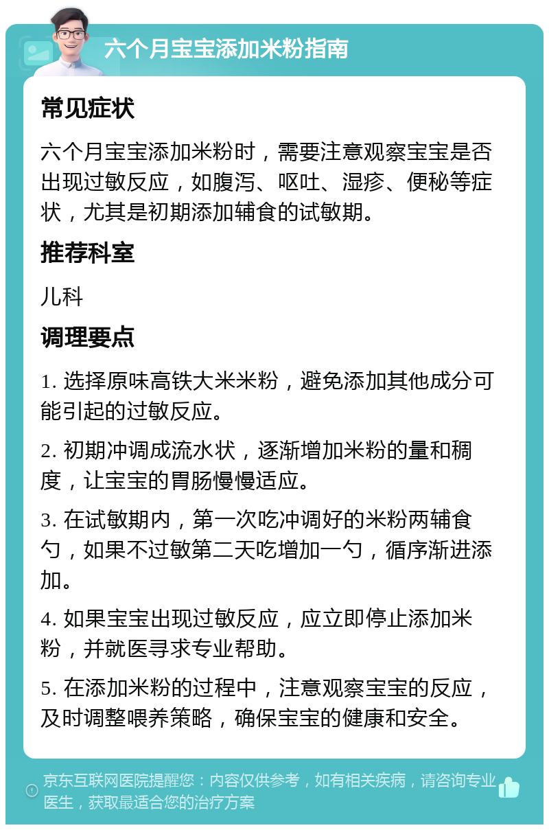 六个月宝宝添加米粉指南 常见症状 六个月宝宝添加米粉时，需要注意观察宝宝是否出现过敏反应，如腹泻、呕吐、湿疹、便秘等症状，尤其是初期添加辅食的试敏期。 推荐科室 儿科 调理要点 1. 选择原味高铁大米米粉，避免添加其他成分可能引起的过敏反应。 2. 初期冲调成流水状，逐渐增加米粉的量和稠度，让宝宝的胃肠慢慢适应。 3. 在试敏期内，第一次吃冲调好的米粉两辅食勺，如果不过敏第二天吃增加一勺，循序渐进添加。 4. 如果宝宝出现过敏反应，应立即停止添加米粉，并就医寻求专业帮助。 5. 在添加米粉的过程中，注意观察宝宝的反应，及时调整喂养策略，确保宝宝的健康和安全。