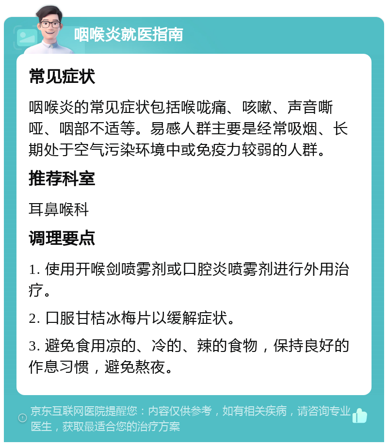 咽喉炎就医指南 常见症状 咽喉炎的常见症状包括喉咙痛、咳嗽、声音嘶哑、咽部不适等。易感人群主要是经常吸烟、长期处于空气污染环境中或免疫力较弱的人群。 推荐科室 耳鼻喉科 调理要点 1. 使用开喉剑喷雾剂或口腔炎喷雾剂进行外用治疗。 2. 口服甘桔冰梅片以缓解症状。 3. 避免食用凉的、冷的、辣的食物，保持良好的作息习惯，避免熬夜。