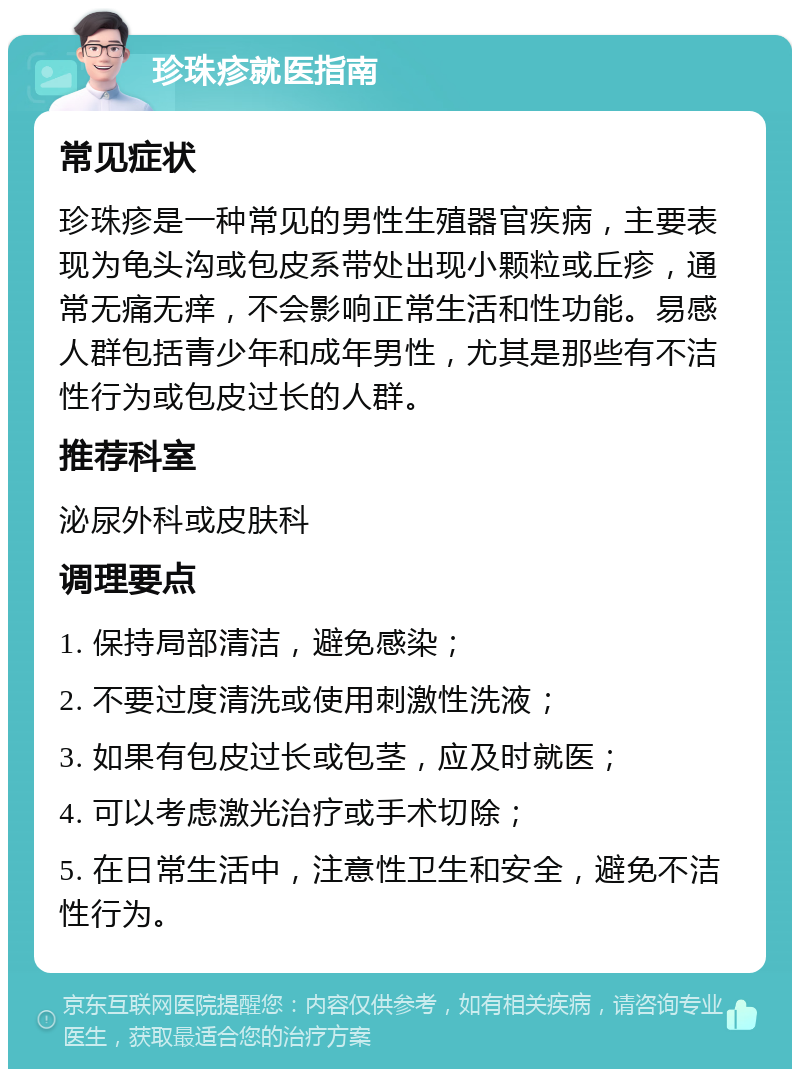 珍珠疹就医指南 常见症状 珍珠疹是一种常见的男性生殖器官疾病，主要表现为龟头沟或包皮系带处出现小颗粒或丘疹，通常无痛无痒，不会影响正常生活和性功能。易感人群包括青少年和成年男性，尤其是那些有不洁性行为或包皮过长的人群。 推荐科室 泌尿外科或皮肤科 调理要点 1. 保持局部清洁，避免感染； 2. 不要过度清洗或使用刺激性洗液； 3. 如果有包皮过长或包茎，应及时就医； 4. 可以考虑激光治疗或手术切除； 5. 在日常生活中，注意性卫生和安全，避免不洁性行为。