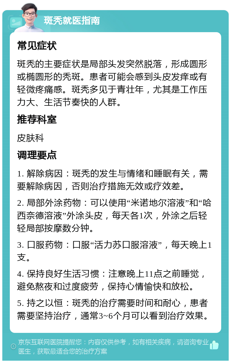 斑秃就医指南 常见症状 斑秃的主要症状是局部头发突然脱落，形成圆形或椭圆形的秃斑。患者可能会感到头皮发痒或有轻微疼痛感。斑秃多见于青壮年，尤其是工作压力大、生活节奏快的人群。 推荐科室 皮肤科 调理要点 1. 解除病因：斑秃的发生与情绪和睡眠有关，需要解除病因，否则治疗措施无效或疗效差。 2. 局部外涂药物：可以使用“米诺地尔溶液”和“哈西奈德溶液”外涂头皮，每天各1次，外涂之后轻轻局部按摩数分钟。 3. 口服药物：口服“活力苏口服溶液”，每天晚上1支。 4. 保持良好生活习惯：注意晚上11点之前睡觉，避免熬夜和过度疲劳，保持心情愉快和放松。 5. 持之以恒：斑秃的治疗需要时间和耐心，患者需要坚持治疗，通常3~6个月可以看到治疗效果。