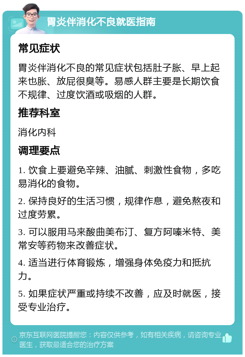 胃炎伴消化不良就医指南 常见症状 胃炎伴消化不良的常见症状包括肚子胀、早上起来也胀、放屁很臭等。易感人群主要是长期饮食不规律、过度饮酒或吸烟的人群。 推荐科室 消化内科 调理要点 1. 饮食上要避免辛辣、油腻、刺激性食物，多吃易消化的食物。 2. 保持良好的生活习惯，规律作息，避免熬夜和过度劳累。 3. 可以服用马来酸曲美布汀、复方阿嗪米特、美常安等药物来改善症状。 4. 适当进行体育锻炼，增强身体免疫力和抵抗力。 5. 如果症状严重或持续不改善，应及时就医，接受专业治疗。