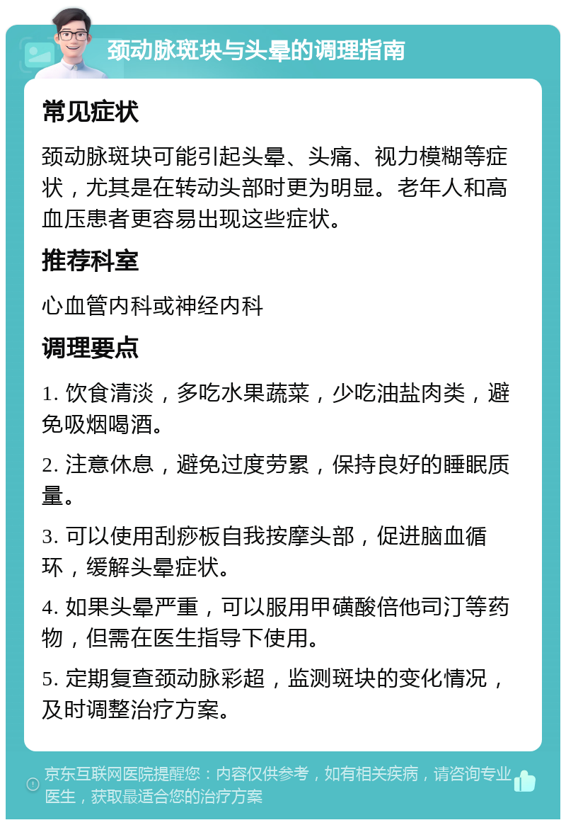 颈动脉斑块与头晕的调理指南 常见症状 颈动脉斑块可能引起头晕、头痛、视力模糊等症状，尤其是在转动头部时更为明显。老年人和高血压患者更容易出现这些症状。 推荐科室 心血管内科或神经内科 调理要点 1. 饮食清淡，多吃水果蔬菜，少吃油盐肉类，避免吸烟喝酒。 2. 注意休息，避免过度劳累，保持良好的睡眠质量。 3. 可以使用刮痧板自我按摩头部，促进脑血循环，缓解头晕症状。 4. 如果头晕严重，可以服用甲磺酸倍他司汀等药物，但需在医生指导下使用。 5. 定期复查颈动脉彩超，监测斑块的变化情况，及时调整治疗方案。