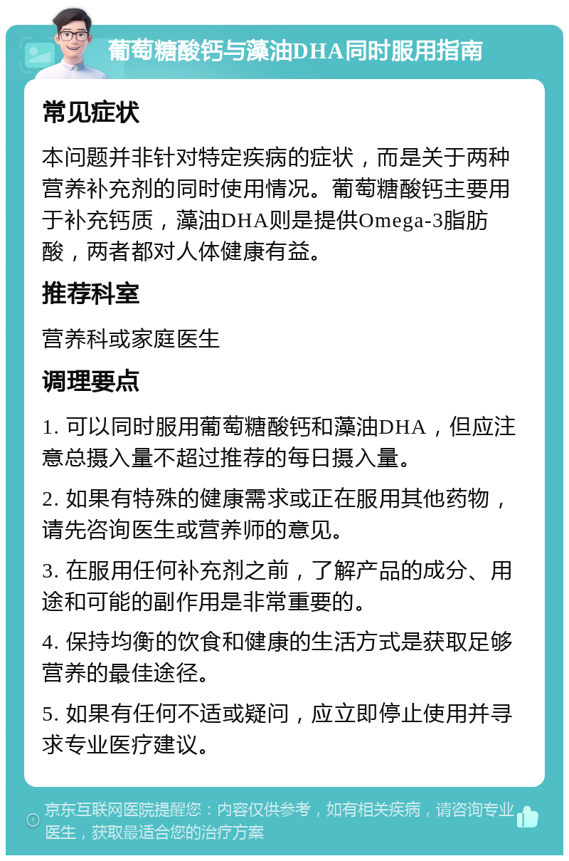 葡萄糖酸钙与藻油DHA同时服用指南 常见症状 本问题并非针对特定疾病的症状，而是关于两种营养补充剂的同时使用情况。葡萄糖酸钙主要用于补充钙质，藻油DHA则是提供Omega-3脂肪酸，两者都对人体健康有益。 推荐科室 营养科或家庭医生 调理要点 1. 可以同时服用葡萄糖酸钙和藻油DHA，但应注意总摄入量不超过推荐的每日摄入量。 2. 如果有特殊的健康需求或正在服用其他药物，请先咨询医生或营养师的意见。 3. 在服用任何补充剂之前，了解产品的成分、用途和可能的副作用是非常重要的。 4. 保持均衡的饮食和健康的生活方式是获取足够营养的最佳途径。 5. 如果有任何不适或疑问，应立即停止使用并寻求专业医疗建议。