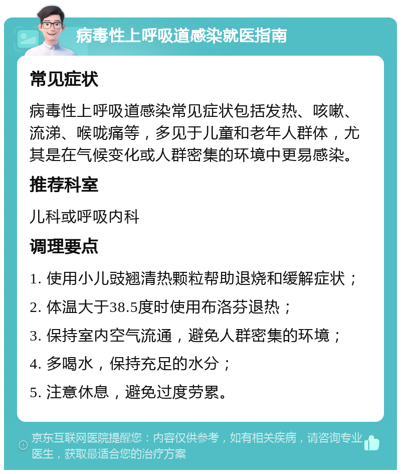 病毒性上呼吸道感染就医指南 常见症状 病毒性上呼吸道感染常见症状包括发热、咳嗽、流涕、喉咙痛等，多见于儿童和老年人群体，尤其是在气候变化或人群密集的环境中更易感染。 推荐科室 儿科或呼吸内科 调理要点 1. 使用小儿豉翘清热颗粒帮助退烧和缓解症状； 2. 体温大于38.5度时使用布洛芬退热； 3. 保持室内空气流通，避免人群密集的环境； 4. 多喝水，保持充足的水分； 5. 注意休息，避免过度劳累。