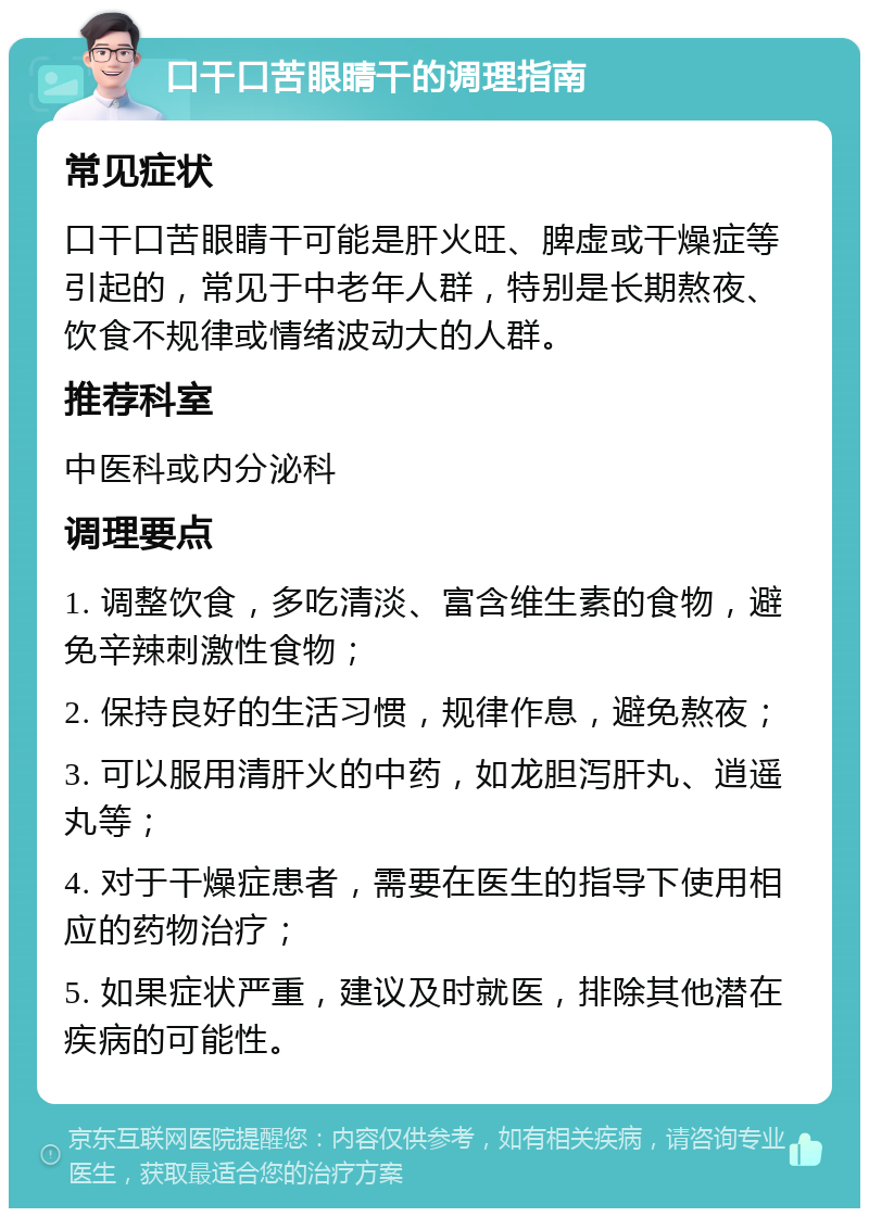 口干口苦眼睛干的调理指南 常见症状 口干口苦眼睛干可能是肝火旺、脾虚或干燥症等引起的，常见于中老年人群，特别是长期熬夜、饮食不规律或情绪波动大的人群。 推荐科室 中医科或内分泌科 调理要点 1. 调整饮食，多吃清淡、富含维生素的食物，避免辛辣刺激性食物； 2. 保持良好的生活习惯，规律作息，避免熬夜； 3. 可以服用清肝火的中药，如龙胆泻肝丸、逍遥丸等； 4. 对于干燥症患者，需要在医生的指导下使用相应的药物治疗； 5. 如果症状严重，建议及时就医，排除其他潜在疾病的可能性。