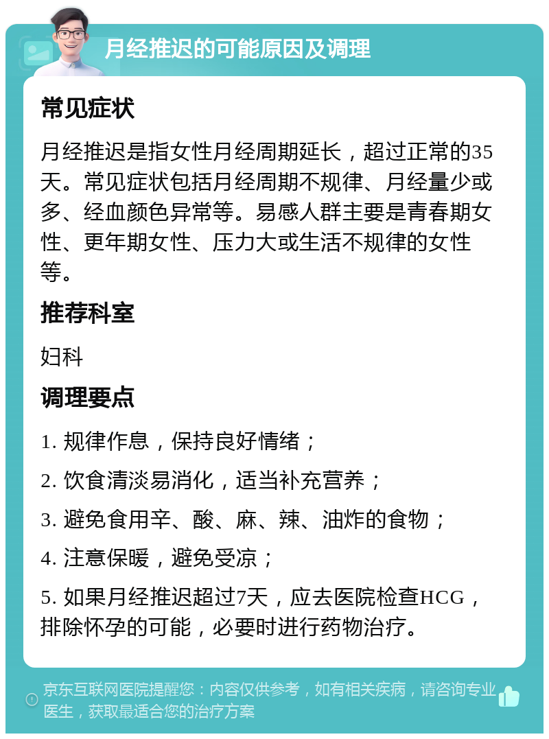 月经推迟的可能原因及调理 常见症状 月经推迟是指女性月经周期延长，超过正常的35天。常见症状包括月经周期不规律、月经量少或多、经血颜色异常等。易感人群主要是青春期女性、更年期女性、压力大或生活不规律的女性等。 推荐科室 妇科 调理要点 1. 规律作息，保持良好情绪； 2. 饮食清淡易消化，适当补充营养； 3. 避免食用辛、酸、麻、辣、油炸的食物； 4. 注意保暖，避免受凉； 5. 如果月经推迟超过7天，应去医院检查HCG，排除怀孕的可能，必要时进行药物治疗。