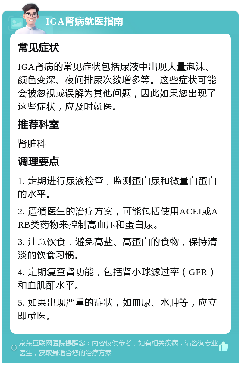 IGA肾病就医指南 常见症状 IGA肾病的常见症状包括尿液中出现大量泡沫、颜色变深、夜间排尿次数增多等。这些症状可能会被忽视或误解为其他问题，因此如果您出现了这些症状，应及时就医。 推荐科室 肾脏科 调理要点 1. 定期进行尿液检查，监测蛋白尿和微量白蛋白的水平。 2. 遵循医生的治疗方案，可能包括使用ACEI或ARB类药物来控制高血压和蛋白尿。 3. 注意饮食，避免高盐、高蛋白的食物，保持清淡的饮食习惯。 4. 定期复查肾功能，包括肾小球滤过率（GFR）和血肌酐水平。 5. 如果出现严重的症状，如血尿、水肿等，应立即就医。