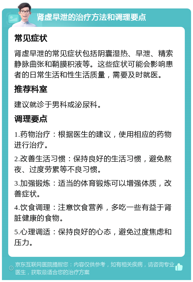 肾虚早泄的治疗方法和调理要点 常见症状 肾虚早泄的常见症状包括阴囊湿热、早泄、精索静脉曲张和鞘膜积液等。这些症状可能会影响患者的日常生活和性生活质量，需要及时就医。 推荐科室 建议就诊于男科或泌尿科。 调理要点 1.药物治疗：根据医生的建议，使用相应的药物进行治疗。 2.改善生活习惯：保持良好的生活习惯，避免熬夜、过度劳累等不良习惯。 3.加强锻炼：适当的体育锻炼可以增强体质，改善症状。 4.饮食调理：注意饮食营养，多吃一些有益于肾脏健康的食物。 5.心理调适：保持良好的心态，避免过度焦虑和压力。