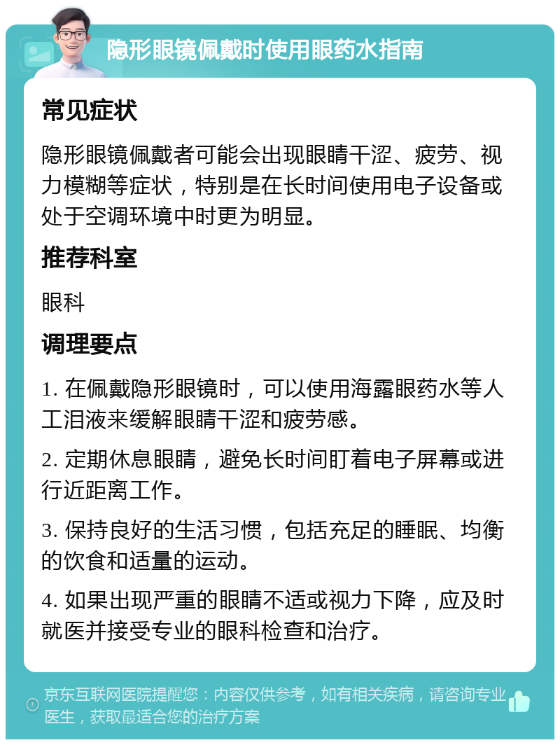 隐形眼镜佩戴时使用眼药水指南 常见症状 隐形眼镜佩戴者可能会出现眼睛干涩、疲劳、视力模糊等症状，特别是在长时间使用电子设备或处于空调环境中时更为明显。 推荐科室 眼科 调理要点 1. 在佩戴隐形眼镜时，可以使用海露眼药水等人工泪液来缓解眼睛干涩和疲劳感。 2. 定期休息眼睛，避免长时间盯着电子屏幕或进行近距离工作。 3. 保持良好的生活习惯，包括充足的睡眠、均衡的饮食和适量的运动。 4. 如果出现严重的眼睛不适或视力下降，应及时就医并接受专业的眼科检查和治疗。