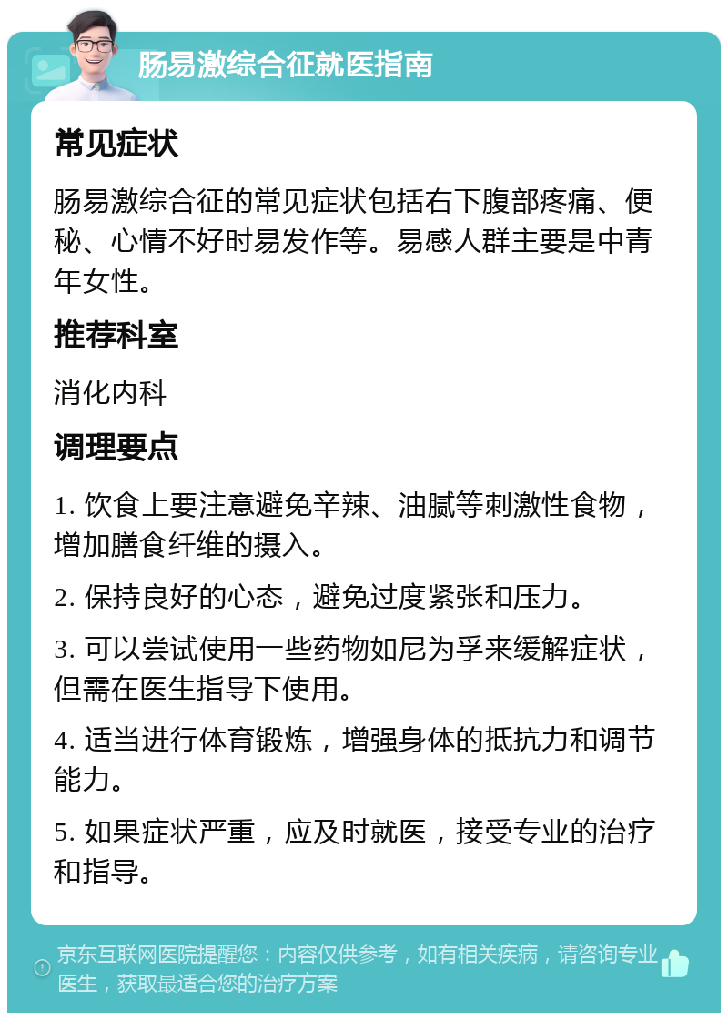 肠易激综合征就医指南 常见症状 肠易激综合征的常见症状包括右下腹部疼痛、便秘、心情不好时易发作等。易感人群主要是中青年女性。 推荐科室 消化内科 调理要点 1. 饮食上要注意避免辛辣、油腻等刺激性食物，增加膳食纤维的摄入。 2. 保持良好的心态，避免过度紧张和压力。 3. 可以尝试使用一些药物如尼为孚来缓解症状，但需在医生指导下使用。 4. 适当进行体育锻炼，增强身体的抵抗力和调节能力。 5. 如果症状严重，应及时就医，接受专业的治疗和指导。