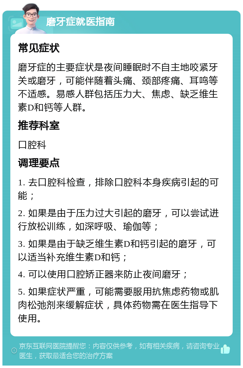 磨牙症就医指南 常见症状 磨牙症的主要症状是夜间睡眠时不自主地咬紧牙关或磨牙，可能伴随着头痛、颈部疼痛、耳鸣等不适感。易感人群包括压力大、焦虑、缺乏维生素D和钙等人群。 推荐科室 口腔科 调理要点 1. 去口腔科检查，排除口腔科本身疾病引起的可能； 2. 如果是由于压力过大引起的磨牙，可以尝试进行放松训练，如深呼吸、瑜伽等； 3. 如果是由于缺乏维生素D和钙引起的磨牙，可以适当补充维生素D和钙； 4. 可以使用口腔矫正器来防止夜间磨牙； 5. 如果症状严重，可能需要服用抗焦虑药物或肌肉松弛剂来缓解症状，具体药物需在医生指导下使用。