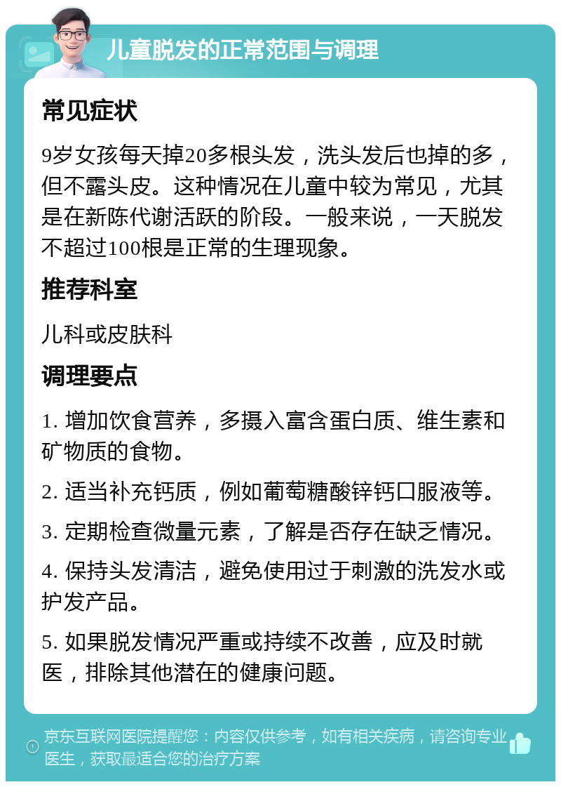 儿童脱发的正常范围与调理 常见症状 9岁女孩每天掉20多根头发，洗头发后也掉的多，但不露头皮。这种情况在儿童中较为常见，尤其是在新陈代谢活跃的阶段。一般来说，一天脱发不超过100根是正常的生理现象。 推荐科室 儿科或皮肤科 调理要点 1. 增加饮食营养，多摄入富含蛋白质、维生素和矿物质的食物。 2. 适当补充钙质，例如葡萄糖酸锌钙口服液等。 3. 定期检查微量元素，了解是否存在缺乏情况。 4. 保持头发清洁，避免使用过于刺激的洗发水或护发产品。 5. 如果脱发情况严重或持续不改善，应及时就医，排除其他潜在的健康问题。