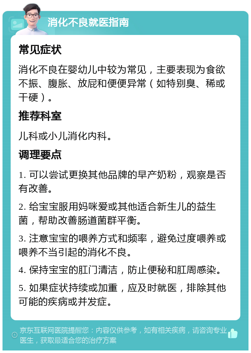 消化不良就医指南 常见症状 消化不良在婴幼儿中较为常见，主要表现为食欲不振、腹胀、放屁和便便异常（如特别臭、稀或干硬）。 推荐科室 儿科或小儿消化内科。 调理要点 1. 可以尝试更换其他品牌的早产奶粉，观察是否有改善。 2. 给宝宝服用妈咪爱或其他适合新生儿的益生菌，帮助改善肠道菌群平衡。 3. 注意宝宝的喂养方式和频率，避免过度喂养或喂养不当引起的消化不良。 4. 保持宝宝的肛门清洁，防止便秘和肛周感染。 5. 如果症状持续或加重，应及时就医，排除其他可能的疾病或并发症。