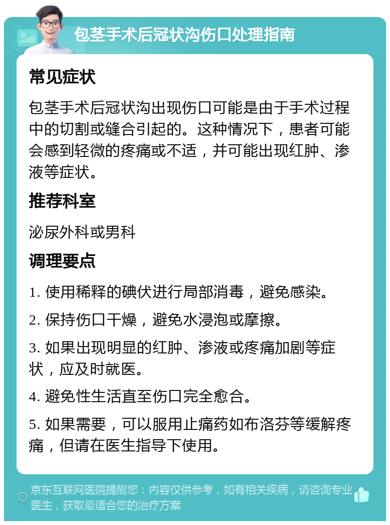 包茎手术后冠状沟伤口处理指南 常见症状 包茎手术后冠状沟出现伤口可能是由于手术过程中的切割或缝合引起的。这种情况下，患者可能会感到轻微的疼痛或不适，并可能出现红肿、渗液等症状。 推荐科室 泌尿外科或男科 调理要点 1. 使用稀释的碘伏进行局部消毒，避免感染。 2. 保持伤口干燥，避免水浸泡或摩擦。 3. 如果出现明显的红肿、渗液或疼痛加剧等症状，应及时就医。 4. 避免性生活直至伤口完全愈合。 5. 如果需要，可以服用止痛药如布洛芬等缓解疼痛，但请在医生指导下使用。