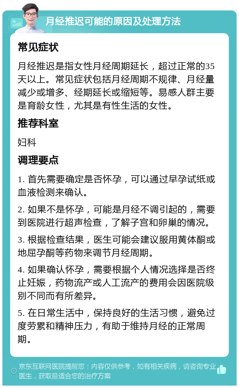 月经推迟可能的原因及处理方法 常见症状 月经推迟是指女性月经周期延长，超过正常的35天以上。常见症状包括月经周期不规律、月经量减少或增多、经期延长或缩短等。易感人群主要是育龄女性，尤其是有性生活的女性。 推荐科室 妇科 调理要点 1. 首先需要确定是否怀孕，可以通过早孕试纸或血液检测来确认。 2. 如果不是怀孕，可能是月经不调引起的，需要到医院进行超声检查，了解子宫和卵巢的情况。 3. 根据检查结果，医生可能会建议服用黄体酮或地屈孕酮等药物来调节月经周期。 4. 如果确认怀孕，需要根据个人情况选择是否终止妊娠，药物流产或人工流产的费用会因医院级别不同而有所差异。 5. 在日常生活中，保持良好的生活习惯，避免过度劳累和精神压力，有助于维持月经的正常周期。